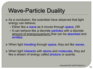  As a conclusion, the scientists have observed that light
energy can behave;
• Either like a wave as it moves through space, OR
• It can behave like a discrete particles with a discrete
amount of energy(quantum) that can be absorbed and
emitted.
 When light traveling through space, they act like waves.
 When light interacts with atoms and molecules, they act
like a stream of energy called photons or quanta.
Hanisah/EO301/JKE/PTSS/Dis'13
14
 