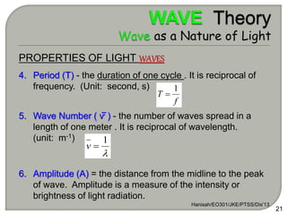 PROPERTIES OF LIGHT WAVES
4. Period (T) - the duration of one cycle . It is reciprocal of
frequency. (Unit: second, s)
5. Wave Number ( ⱱ ) - the number of waves spread in a
length of one meter . It is reciprocal of wavelength.
(unit: m-1)
6. Amplitude (A) = the distance from the midline to the peak
of wave. Amplitude is a measure of the intensity or
brightness of light radiation.
Hanisah/EO301/JKE/PTSS/Dis'13
21
f
T
1


1

v
 