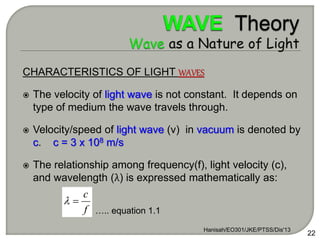 CHARACTERISTICS OF LIGHT WAVES
 The velocity of light wave is not constant. It depends on
type of medium the wave travels through.
 Velocity/speed of light wave (v) in vacuum is denoted by
c. c = 3 x 108 m/s
 The relationship among frequency(f), light velocity (c),
and wavelength (λ) is expressed mathematically as:
Hanisah/EO301/JKE/PTSS/Dis'13
22
f
c


….. equation 1.1
 