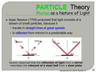  Isaac Newton (1704) proposed that light consists of a
stream of small particles, because it
• travels in straight lines at great speeds
• is reflected from mirrors in a predictable way
Hanisah/EO301/JKE/PTSS/Dis'13 28
Newton observed that the reflection of light from a mirror
resembles the rebound of a steel ball from a steel plate
 