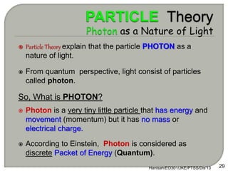  Particle Theory explain that the particle PHOTON as a
nature of light.
 From quantum perspective, light consist of particles
called photon.
So, What is PHOTON?
 Photon is a very tiny little particle that has energy and
movement (momentum) but it has no mass or
electrical charge.
 According to Einstein, Photon is considered as
discrete Packet of Energy (Quantum).
Hanisah/EO301/JKE/PTSS/Dis'13 29
 