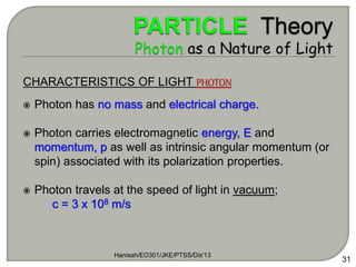 Hanisah/EO301/JKE/PTSS/Dis'13
31
CHARACTERISTICS OF LIGHT PHOTON
 Photon has no mass and electrical charge.
 Photon carries electromagnetic energy, E and
momentum, p as well as intrinsic angular momentum (or
spin) associated with its polarization properties.
 Photon travels at the speed of light in vacuum;
c = 3 x 108 m/s
 
