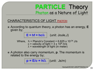 Hanisah/EO301/JKE/PTSS/Dis'13
33
CHARACTERISTICS OF LIGHT PHOTON
 According to quantum theory, a photon has an energy, E
given by;
E = hf = hc/λ (unit: Joule,J)
Where, h = Planck’s Constant = 6.625 x 10-34 J/s
c = velocity of light = 3 x 108 m/s
λ = wavelength of light (in meter)
 A photon also carry momentum, p. The momentum is
related to the energy by;
p = E/c = h/ (unit: Js/m)
 
