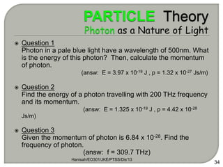 Hanisah/EO301/JKE/PTSS/Dis'13
34
 Question 1
Photon in a pale blue light have a wavelength of 500nm. What
is the energy of this photon? Then, calculate the momentum
of photon.
(answ: E = 3.97 x 10-19 J , p = 1.32 x 10-27 Js/m)
 Question 2
Find the energy of a photon travelling with 200 THz frequency
and its momentum.
(answ: E = 1.325 x 10-19 J , p = 4.42 x 10-28
Js/m)
 Question 3
Given the momentum of photon is 6.84 x 10-28. Find the
frequency of photon.
(answ: f = 309.7 THz)
 