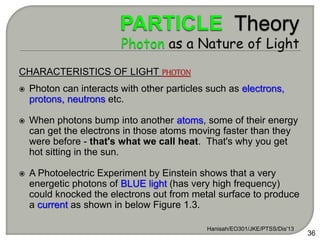 Hanisah/EO301/JKE/PTSS/Dis'13
36
CHARACTERISTICS OF LIGHT PHOTON
 Photon can interacts with other particles such as electrons,
protons, neutrons etc.
 When photons bump into another atoms, some of their energy
can get the electrons in those atoms moving faster than they
were before - that's what we call heat. That's why you get
hot sitting in the sun.
 A Photoelectric Experiment by Einstein shows that a very
energetic photons of BLUE light (has very high frequency)
could knocked the electrons out from metal surface to produce
a current as shown in below Figure 1.3.
 