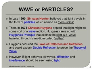  In Late 1600, Sir Isaac Newton believed that light travels in
the form of particles which named as “corpuscles”.
 Then, in 1678 Christian Huygens argued that light might be
some sort of a wave motion. Huygens came up with
Huygens's Principle that explain the light is a wave
traveling through a medium called “aether”.
 Huygens deduced the Laws of Reflection and Refraction
and could explain Double Refraction to prove the Theory of
Wave.
 However, if light behaves as waves, diffraction and
interference should be seen using light.
Hanisah/EO301/JKE/PTSS/Dis'13 4
WAVE or PARTICLES?
 