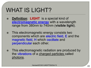  Definition: LIGHT is a special kind of
electromagnetic energy with a wavelength
range from 380nm to 740nm (visible light).
 This electromagnetic energy consists two
components which are electric field, E and the
magnetic field, H which oscillate and
perpendicular each other.
 This electromagnetic radiation are produced by
the vibrations of a charged particles called
photons.
Hanisah/EO301/JKE/PTSS/Dis'13
43
 