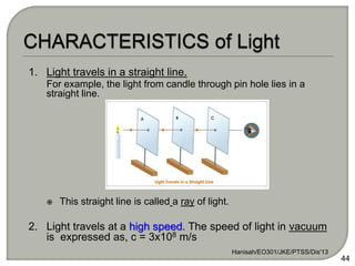 1. Light travels in a straight line.
For example, the light from candle through pin hole lies in a
straight line.
 This straight line is called a ray of light.
2. Light travels at a high speed. The speed of light in vacuum
is expressed as, c = 3x108 m/s
Hanisah/EO301/JKE/PTSS/Dis'13
44
 
