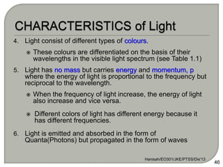 4. Light consist of different types of colours.
 These colours are differentiated on the basis of their
wavelengths in the visible light spectrum (see Table 1.1)
5. Light has no mass but carries energy and momentum, p
where the energy of light is proportional to the frequency but
reciprocal to the wavelength.
 When the frequency of light increase, the energy of light
also increase and vice versa.
 Different colors of light has different energy because it
has different frequencies.
6. Light is emitted and absorbed in the form of
Quanta(Photons) but propagated in the form of waves
Hanisah/EO301/JKE/PTSS/Dis'13
46
 