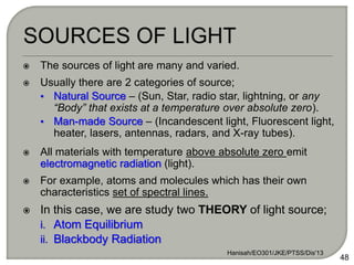  The sources of light are many and varied.
 Usually there are 2 categories of source;
• Natural Source – (Sun, Star, radio star, lightning, or any
“Body” that exists at a temperature over absolute zero).
• Man-made Source – (Incandescent light, Fluorescent light,
heater, lasers, antennas, radars, and X-ray tubes).
 All materials with temperature above absolute zero emit
electromagnetic radiation (light).
 For example, atoms and molecules which has their own
characteristics set of spectral lines.
 In this case, we are study two THEORY of light source;
i. Atom Equilibrium
ii. Blackbody Radiation
Hanisah/EO301/JKE/PTSS/Dis'13
48
 