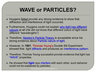  Huygens failed provide any strong evidence to show that
diffraction and interference of light occurred.
 Furthermore, Huygens could not explain why light has different
colours at all (He did not know that different colors of light have
different “wavelengths”)
 Therefore, Newton’s Particle Theory is acceptable since his
strong evidence about Particle nature of light.
 However, In 1801, Thomas Young’s Double Slit Experiment
showed that light diffracts and produces an interference pattern.
 Therefore, Thomas Young successful provide evidence that light has
“WAVE” properties.
 He showed that light rays interfere with each other; such behavior
could not be explained by particles.
5
WAVE or PARTICLES?
Hanisah/EO301/JKE/PTSS/Dis'13
 