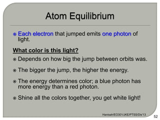  Each electron that jumped emits one photon of
light.
What color is this light?
 Depends on how big the jump between orbits was.
 The bigger the jump, the higher the energy.
 The energy determines color; a blue photon has
more energy than a red photon.
 Shine all the colors together, you get white light!
Hanisah/EO301/JKE/PTSS/Dis'13
52
 