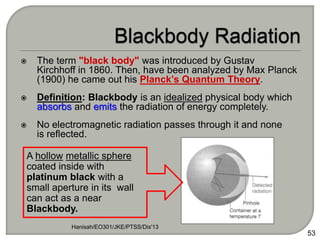  The term "black body" was introduced by Gustav
Kirchhoff in 1860. Then, have been analyzed by Max Planck
(1900) he came out his Planck’s Quantum Theory.
 Definition: Blackbody is an idealized physical body which
absorbs and emits the radiation of energy completely.
 No electromagnetic radiation passes through it and none
is reflected.
Hanisah/EO301/JKE/PTSS/Dis'13
53
A hollow metallic sphere
coated inside with
platinum black with a
small aperture in its wall
can act as a near
Blackbody.
 