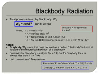  Total power radiated by Blackbody; WB
WB = εσAT4 (unit: watts)
 ε = emissivity
 A = surface area, m2
 T = temperature in unit Kelvin (K)
 σ = Stefan-Boltzmann’s constant = 5.67 x 10-8 Wm-2 K-4
Noted:
 Graybody, WG is one that does not emit as a perfect “blackbody” but emit at
fraction of the theoretical maximum of a blackbody.
 Emissivity for Blackbody usually is 1(ε = 1.0) but for Graybody the ε is
always less than 1 (ε < 1.0).
 Unit conversion of Temperature;
55
Fahrenheit(°F) to Celsius(°C)  °C = 5/9(°F – 32)
Where,
Celsius(°C) to Kelvin (K)  K = °C + 273.15
The area, A for sphere is;
A = 4πr2
 