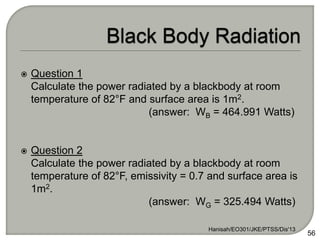  Question 1
Calculate the power radiated by a blackbody at room
temperature of 82°F and surface area is 1m2.
(answer: WB = 464.991 Watts)
 Question 2
Calculate the power radiated by a blackbody at room
temperature of 82°F, emissivity = 0.7 and surface area is
1m2.
(answer: WG = 325.494 Watts)
Hanisah/EO301/JKE/PTSS/Dis'13
56
 