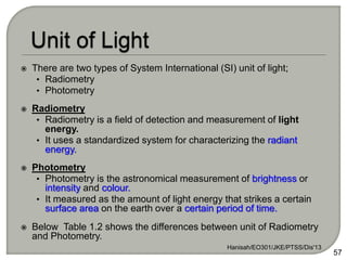  There are two types of System International (SI) unit of light;
• Radiometry
• Photometry
 Radiometry
• Radiometry is a field of detection and measurement of light
energy.
• It uses a standardized system for characterizing the radiant
energy.
 Photometry
• Photometry is the astronomical measurement of brightness or
intensity and colour.
• It measured as the amount of light energy that strikes a certain
surface area on the earth over a certain period of time.
 Below Table 1.2 shows the differences between unit of Radiometry
and Photometry.
Hanisah/EO301/JKE/PTSS/Dis'13
57
 