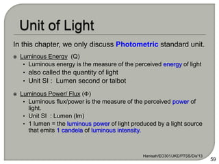 In this chapter, we only discuss Photometric standard unit.
 Luminous Energy (Q)
• Luminous energy is the measure of the perceived energy of light
• also called the quantity of light
• Unit SI : Lumen second or talbot
 Luminous Power/ Flux (Φ)
• Luminous flux/power is the measure of the perceived power of
light.
• Unit SI : Lumen (lm)
• 1 lumen = the luminous power of light produced by a light source
that emits 1 candela of luminous intensity.
Hanisah/EO301/JKE/PTSS/Dis'13
59
 