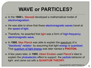  In the 1860’s, Maxwell developed a mathematical model of
electromagnetism.
 He was able to show that these electromagnetic waves travel at
the speed of light.
 Therefore, he asserted that light was a form of high-frequency
electromagnetic wave.
 In 1900, Max Planck was able to explain the spectrum of a
“blackbody” radiator by assuming that light energy is quantized.
That quantum of light energy was later named a PHOTON.
 A few years later, in 1905, Albert Einstein used Planck’s idea to
explain the photoelectric effect to support the particle behavior of
light and came out with a QUANTUM THEORY.
6
WAVE or PARTICLES?
Hanisah/EO301/JKE/PTSS/Dis'13
 