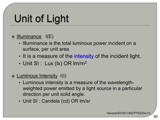  Illuminance I(E)
• Illuminance is the total luminous power incident on a
surface, per unit area
• It is a measure of the intensity of the incident light.
• Unit SI : Lux (lx) OR lm/m2
 Luminous Intensity I(I)
• Luminous intensity is a measure of the wavelength-
weighted power emitted by a light source in a particular
direction per unit solid angle.
• Unit SI : Candela (cd) OR lm/sr
Hanisah/EO301/JKE/PTSS/Dis'13
60
 
