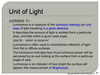 Luminance (L)
• Luminance is a measure of the luminous intensity per unit
area of light travelling in a given direction.
• It describes the amount of light is emitted from a particular
area, and falls within a given solid angle.
• Unit SI : cd/m2 or lm/sr.m2
• Luminance is often used to characterize reflection of light
from flat or diffuse surfaces.
• The luminance indicates how much luminous power will be
perceived by an eye looking at the surface from a particular
angle of view.
• Luminance is an indicator of how bright the surface will
appear (the measurement of Brightness).
Hanisah/EO301/JKE/PTSS/Dis'13 61
 