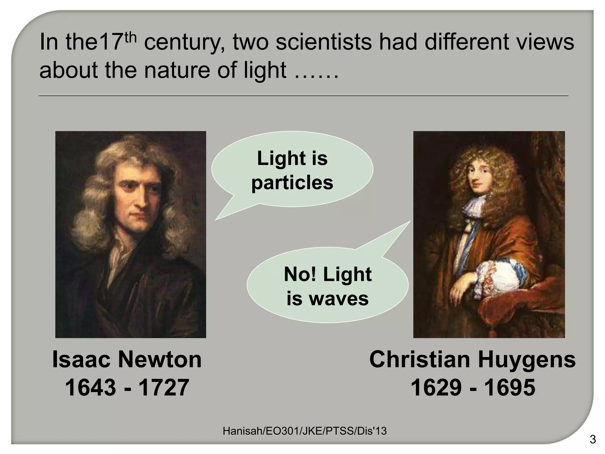 Hanisah/EO301/JKE/PTSS/Dis'13
3
Isaac Newton
1643 - 1727
Christian Huygens
1629 - 1695
In the17th century, two scientists had different views
about the nature of light ……
Light is
particles
No! Light
is waves
 