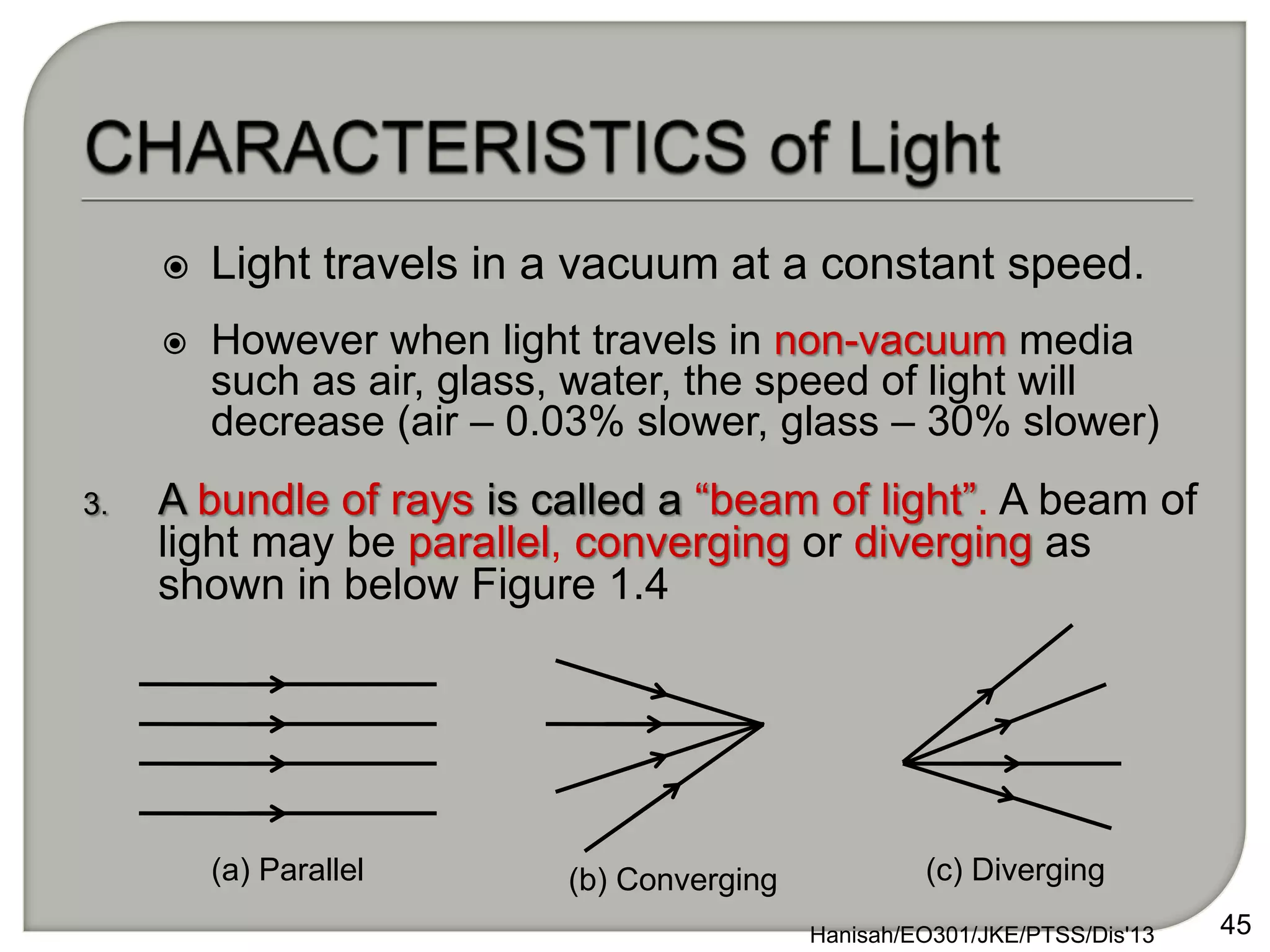 3. A bundle of rays is called a “beam of light”. A beam of
light may be parallel, converging or diverging as
shown in below Figure 1.4
Hanisah/EO301/JKE/PTSS/Dis'13 45
(a) Parallel (b) Converging (c) Diverging
 Light travels in a vacuum at a constant speed.
 However when light travels in non-vacuum media
such as air, glass, water, the speed of light will
decrease (air – 0.03% slower, glass – 30% slower)
 