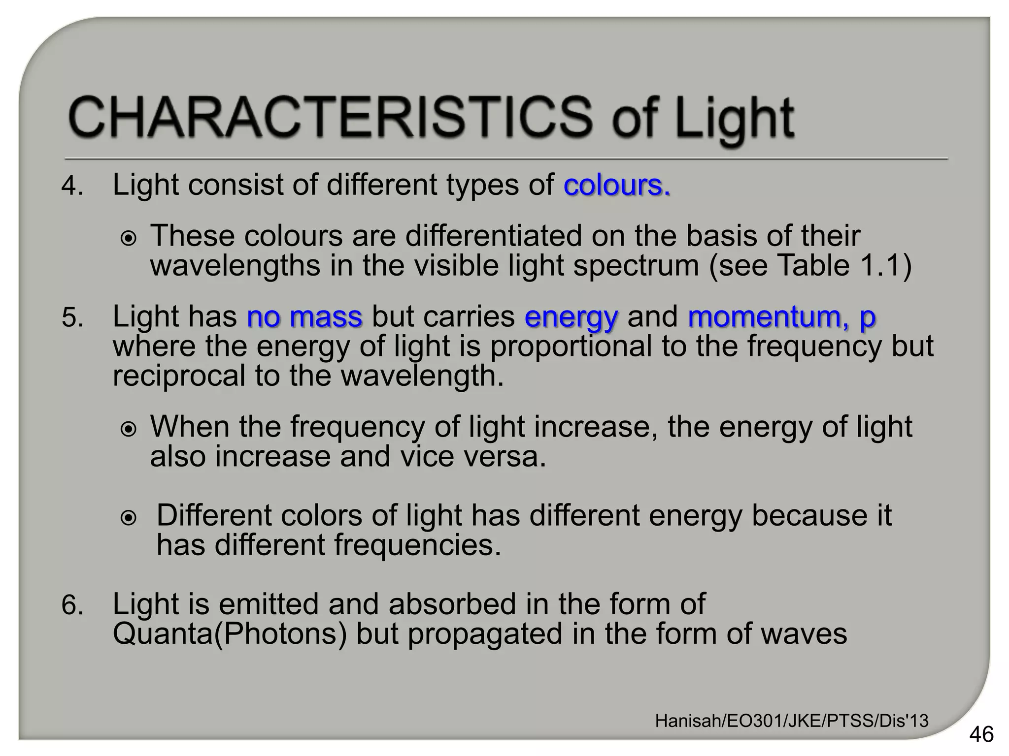4. Light consist of different types of colours.
 These colours are differentiated on the basis of their
wavelengths in the visible light spectrum (see Table 1.1)
5. Light has no mass but carries energy and momentum, p
where the energy of light is proportional to the frequency but
reciprocal to the wavelength.
 When the frequency of light increase, the energy of light
also increase and vice versa.
 Different colors of light has different energy because it
has different frequencies.
6. Light is emitted and absorbed in the form of
Quanta(Photons) but propagated in the form of waves
Hanisah/EO301/JKE/PTSS/Dis'13
46
 