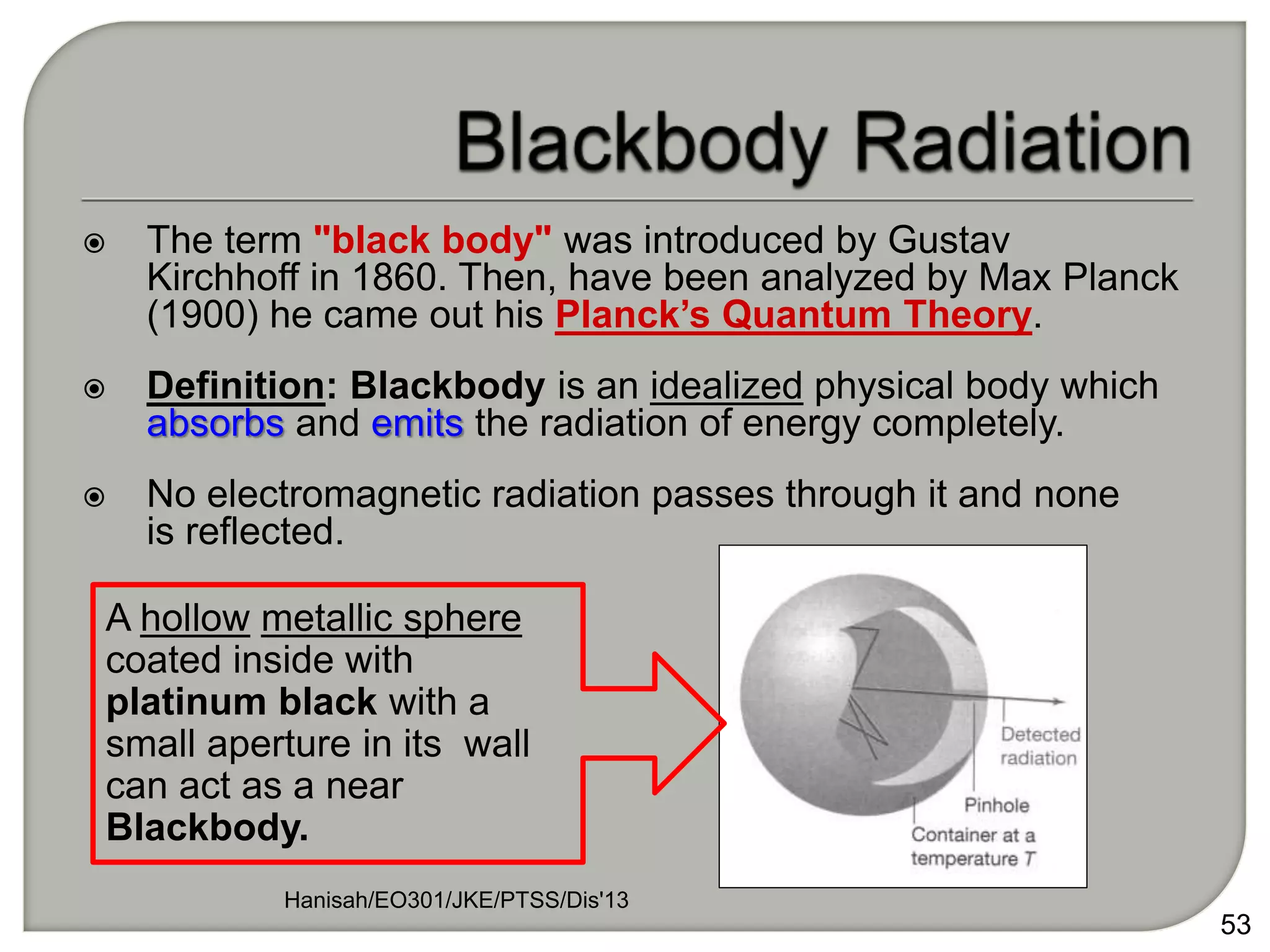  The term "black body" was introduced by Gustav
Kirchhoff in 1860. Then, have been analyzed by Max Planck
(1900) he came out his Planck’s Quantum Theory.
 Definition: Blackbody is an idealized physical body which
absorbs and emits the radiation of energy completely.
 No electromagnetic radiation passes through it and none
is reflected.
Hanisah/EO301/JKE/PTSS/Dis'13
53
A hollow metallic sphere
coated inside with
platinum black with a
small aperture in its wall
can act as a near
Blackbody.
 