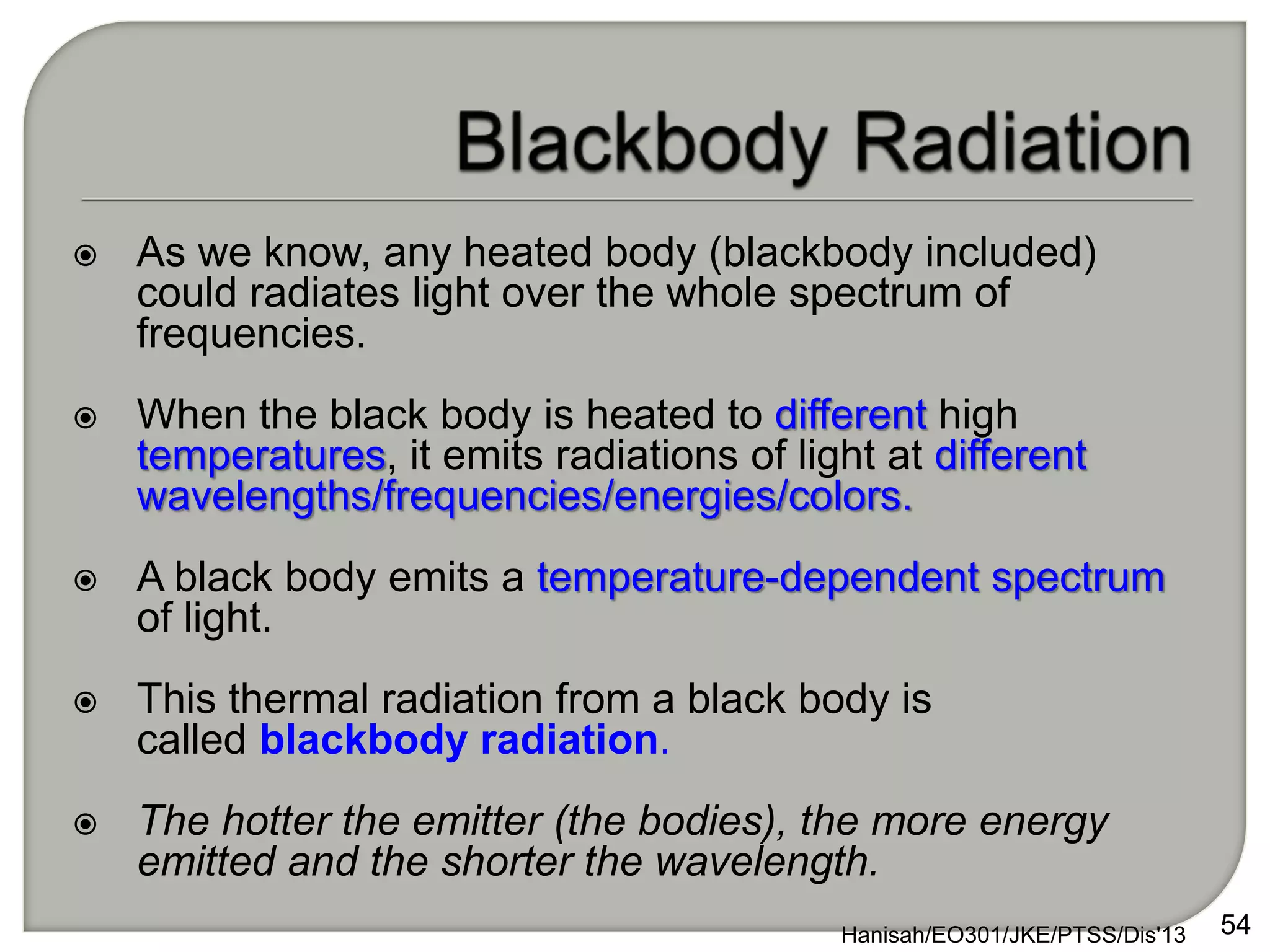  As we know, any heated body (blackbody included)
could radiates light over the whole spectrum of
frequencies.
 When the black body is heated to different high
temperatures, it emits radiations of light at different
wavelengths/frequencies/energies/colors.
 A black body emits a temperature-dependent spectrum
of light.
 This thermal radiation from a black body is
called blackbody radiation.
 The hotter the emitter (the bodies), the more energy
emitted and the shorter the wavelength.
Hanisah/EO301/JKE/PTSS/Dis'13 54
 