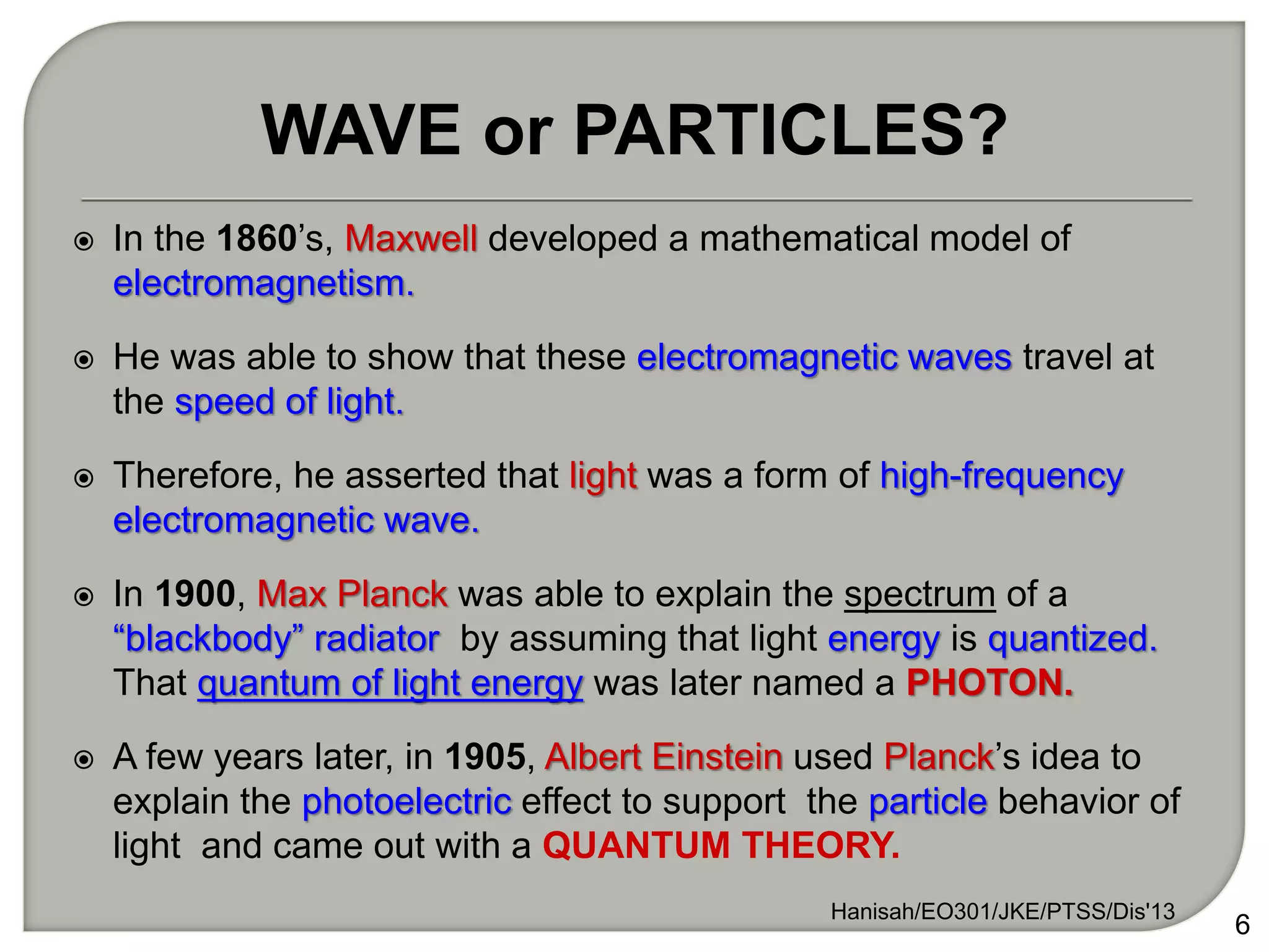  In the 1860’s, Maxwell developed a mathematical model of
electromagnetism.
 He was able to show that these electromagnetic waves travel at
the speed of light.
 Therefore, he asserted that light was a form of high-frequency
electromagnetic wave.
 In 1900, Max Planck was able to explain the spectrum of a
“blackbody” radiator by assuming that light energy is quantized.
That quantum of light energy was later named a PHOTON.
 A few years later, in 1905, Albert Einstein used Planck’s idea to
explain the photoelectric effect to support the particle behavior of
light and came out with a QUANTUM THEORY.
6
WAVE or PARTICLES?
Hanisah/EO301/JKE/PTSS/Dis'13
 