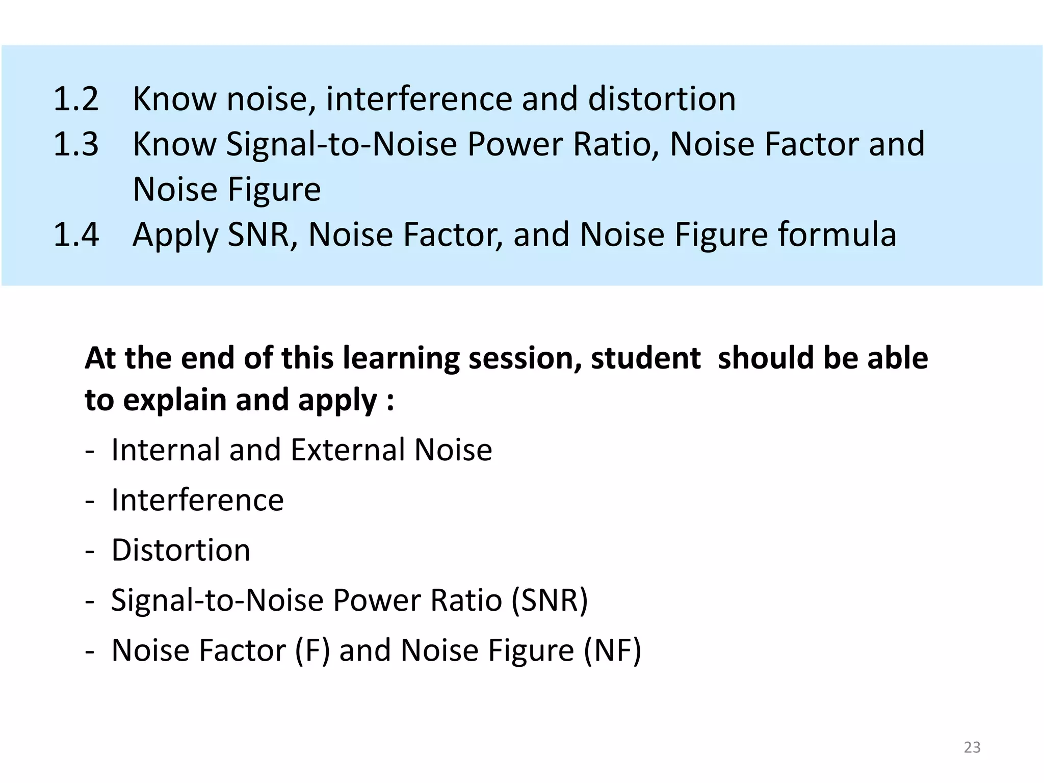 1.2 Know noise, interference and distortion
1.3 Know Signal-to-Noise Power Ratio, Noise Factor and
Noise Figure
1.4 Apply SNR, Noise Factor, and Noise Figure formula
At the end of this learning session, student should be able
to explain and apply :
- Internal and External Noise
- Interference
- Distortion
- Signal-to-Noise Power Ratio (SNR)
- Noise Factor (F) and Noise Figure (NF)
23
 