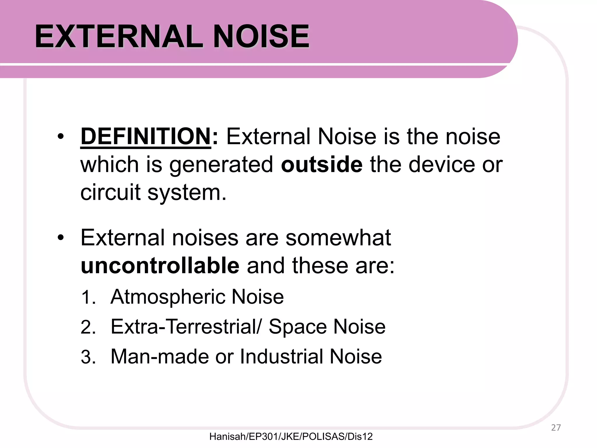 • DEFINITION: External Noise is the noise
which is generated outside the device or
circuit system.
• External noises are somewhat
uncontrollable and these are:
1. Atmospheric Noise
2. Extra-Terrestrial/ Space Noise
3. Man-made or Industrial Noise
27
EXTERNAL NOISE
Hanisah/EP301/JKE/POLISAS/Dis12
 