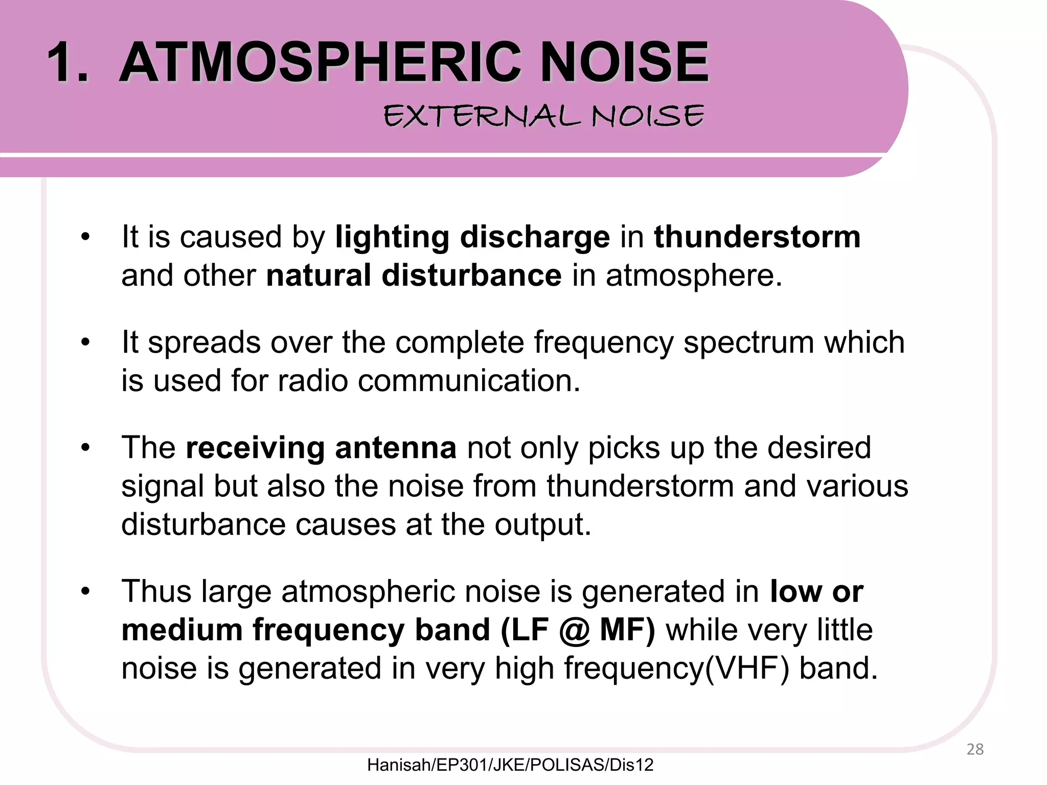 • It is caused by lighting discharge in thunderstorm
and other natural disturbance in atmosphere.
• It spreads over the complete frequency spectrum which
is used for radio communication.
• The receiving antenna not only picks up the desired
signal but also the noise from thunderstorm and various
disturbance causes at the output.
• Thus large atmospheric noise is generated in low or
medium frequency band (LF @ MF) while very little
noise is generated in very high frequency(VHF) band.
28
1. ATMOSPHERIC NOISE
EXTERNAL NOISE
Hanisah/EP301/JKE/POLISAS/Dis12
 