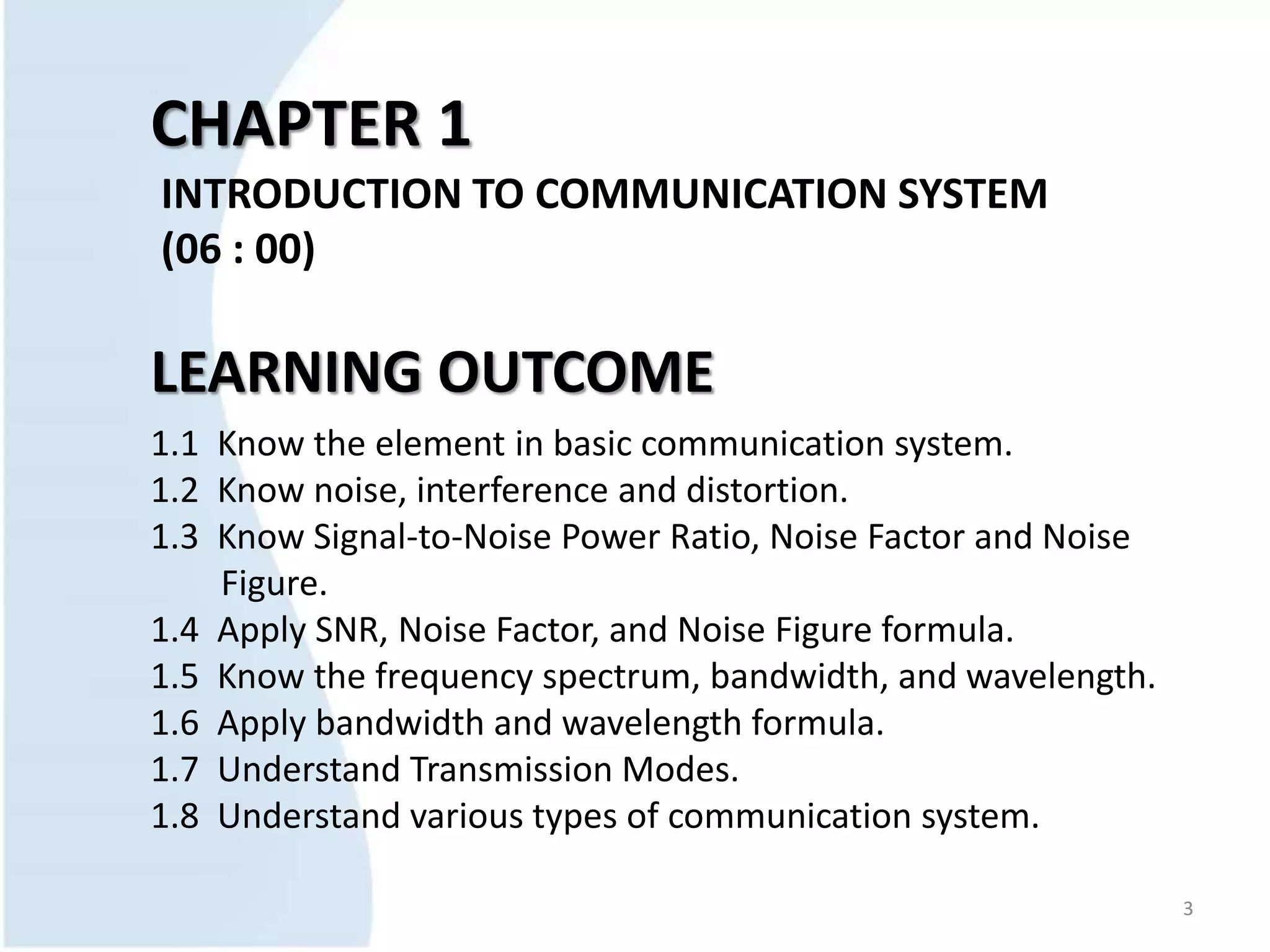 CHAPTER 1
INTRODUCTION TO COMMUNICATION SYSTEM
(06 : 00)
LEARNING OUTCOME
1.1 Know the element in basic communication system.
1.2 Know noise, interference and distortion.
1.3 Know Signal-to-Noise Power Ratio, Noise Factor and Noise
Figure.
1.4 Apply SNR, Noise Factor, and Noise Figure formula.
1.5 Know the frequency spectrum, bandwidth, and wavelength.
1.6 Apply bandwidth and wavelength formula.
1.7 Understand Transmission Modes.
1.8 Understand various types of communication system.
3
 