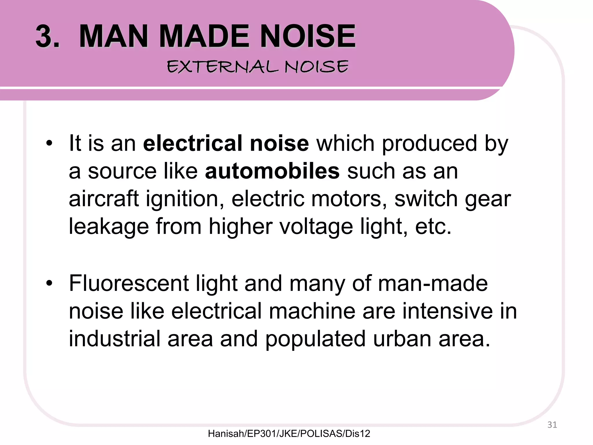 • It is an electrical noise which produced by
a source like automobiles such as an
aircraft ignition, electric motors, switch gear
leakage from higher voltage light, etc.
• Fluorescent light and many of man-made
noise like electrical machine are intensive in
industrial area and populated urban area.
31
3. MAN MADE NOISE
EXTERNAL NOISE
Hanisah/EP301/JKE/POLISAS/Dis12
 