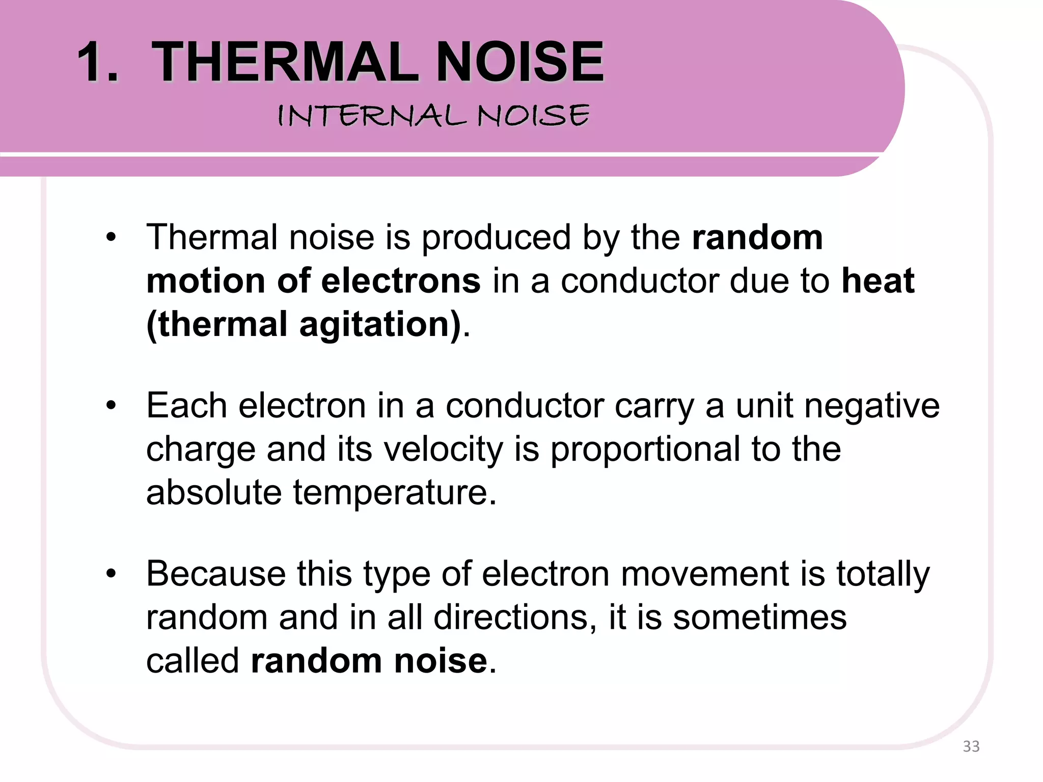 • Thermal noise is produced by the random
motion of electrons in a conductor due to heat
(thermal agitation).
• Each electron in a conductor carry a unit negative
charge and its velocity is proportional to the
absolute temperature.
• Because this type of electron movement is totally
random and in all directions, it is sometimes
called random noise.
33
1. THERMAL NOISE
INTERNAL NOISE
 