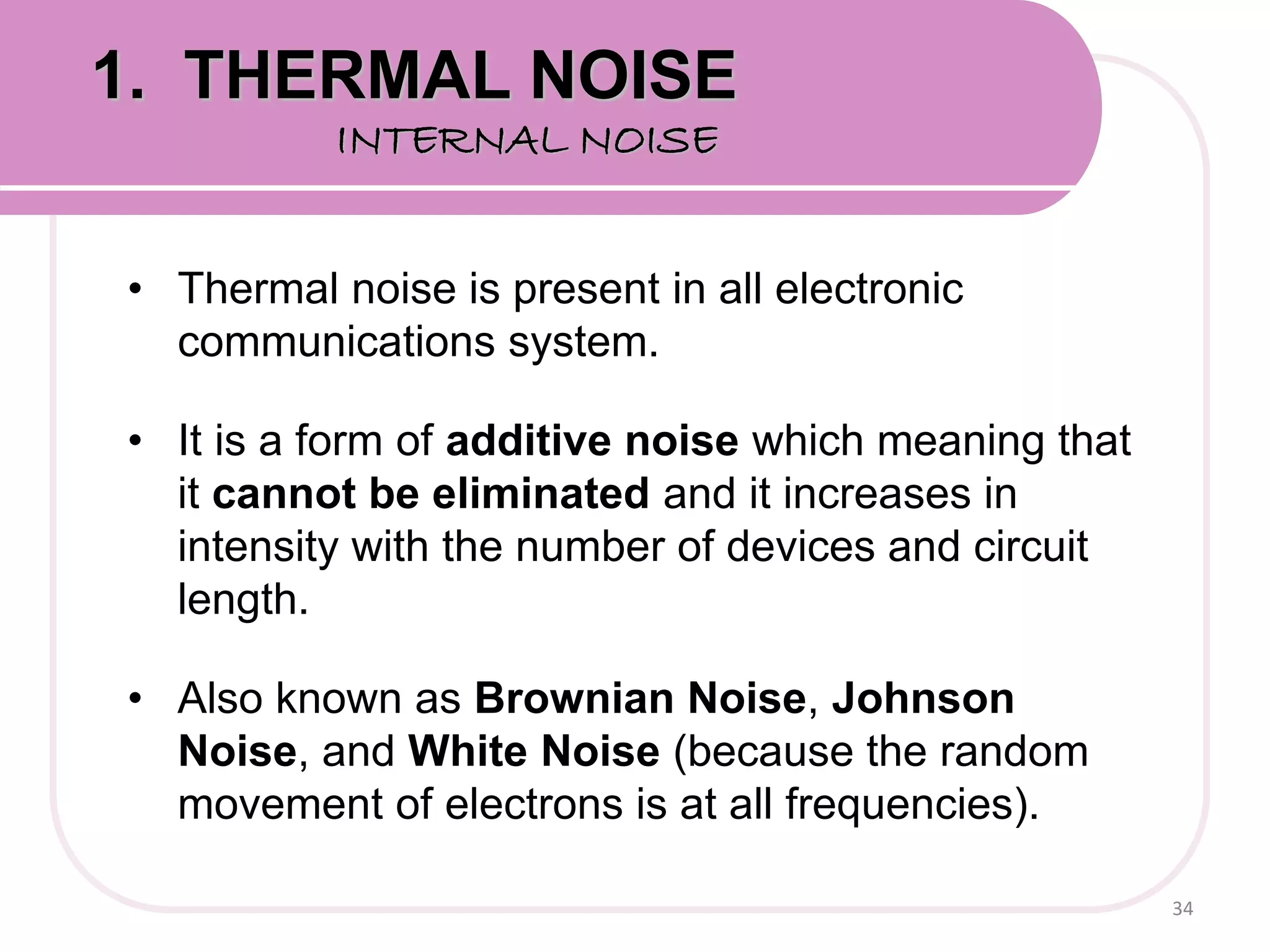 • Thermal noise is present in all electronic
communications system.
• It is a form of additive noise which meaning that
it cannot be eliminated and it increases in
intensity with the number of devices and circuit
length.
• Also known as Brownian Noise, Johnson
Noise, and White Noise (because the random
movement of electrons is at all frequencies).
34
1. THERMAL NOISE
INTERNAL NOISE
 