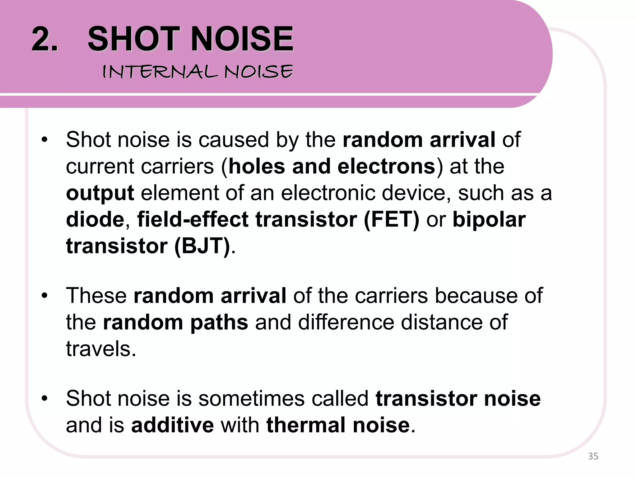 • Shot noise is caused by the random arrival of
current carriers (holes and electrons) at the
output element of an electronic device, such as a
diode, field-effect transistor (FET) or bipolar
transistor (BJT).
• These random arrival of the carriers because of
the random paths and difference distance of
travels.
• Shot noise is sometimes called transistor noise
and is additive with thermal noise.
35
2. SHOT NOISE
INTERNAL NOISE
 