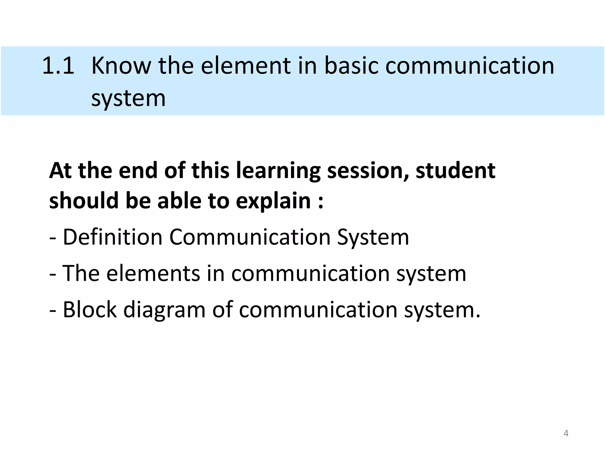 1.1 Know the element in basic communication
system
At the end of this learning session, student
should be able to explain :
- Definition Communication System
- The elements in communication system
- Block diagram of communication system.
4
 