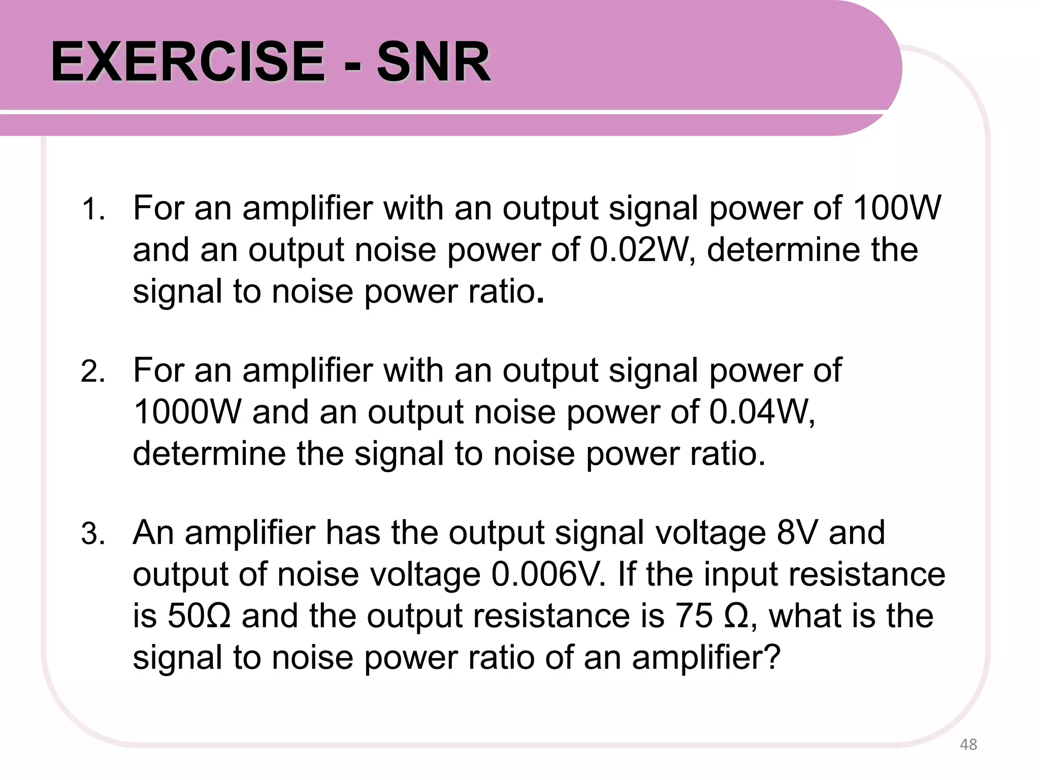 1. For an amplifier with an output signal power of 100W
and an output noise power of 0.02W, determine the
signal to noise power ratio.
2. For an amplifier with an output signal power of
1000W and an output noise power of 0.04W,
determine the signal to noise power ratio.
3. An amplifier has the output signal voltage 8V and
output of noise voltage 0.006V. If the input resistance
is 50Ω and the output resistance is 75 Ω, what is the
signal to noise power ratio of an amplifier?
48
EXERCISE - SNR
 