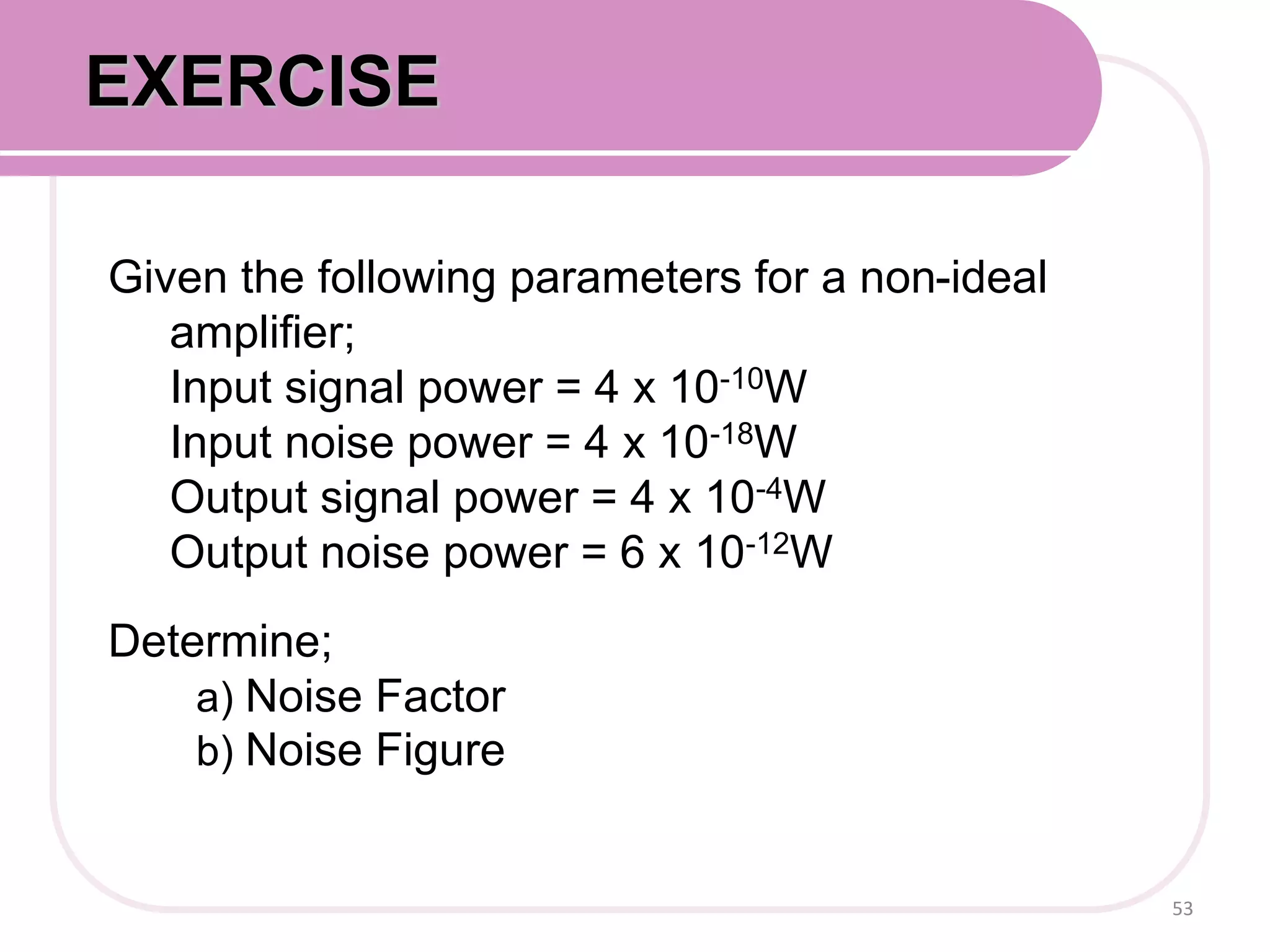 Given the following parameters for a non-ideal
amplifier;
Input signal power = 4 x 10-10W
Input noise power = 4 x 10-18W
Output signal power = 4 x 10-4W
Output noise power = 6 x 10-12W
Determine;
a) Noise Factor
b) Noise Figure
53
EXERCISE
 