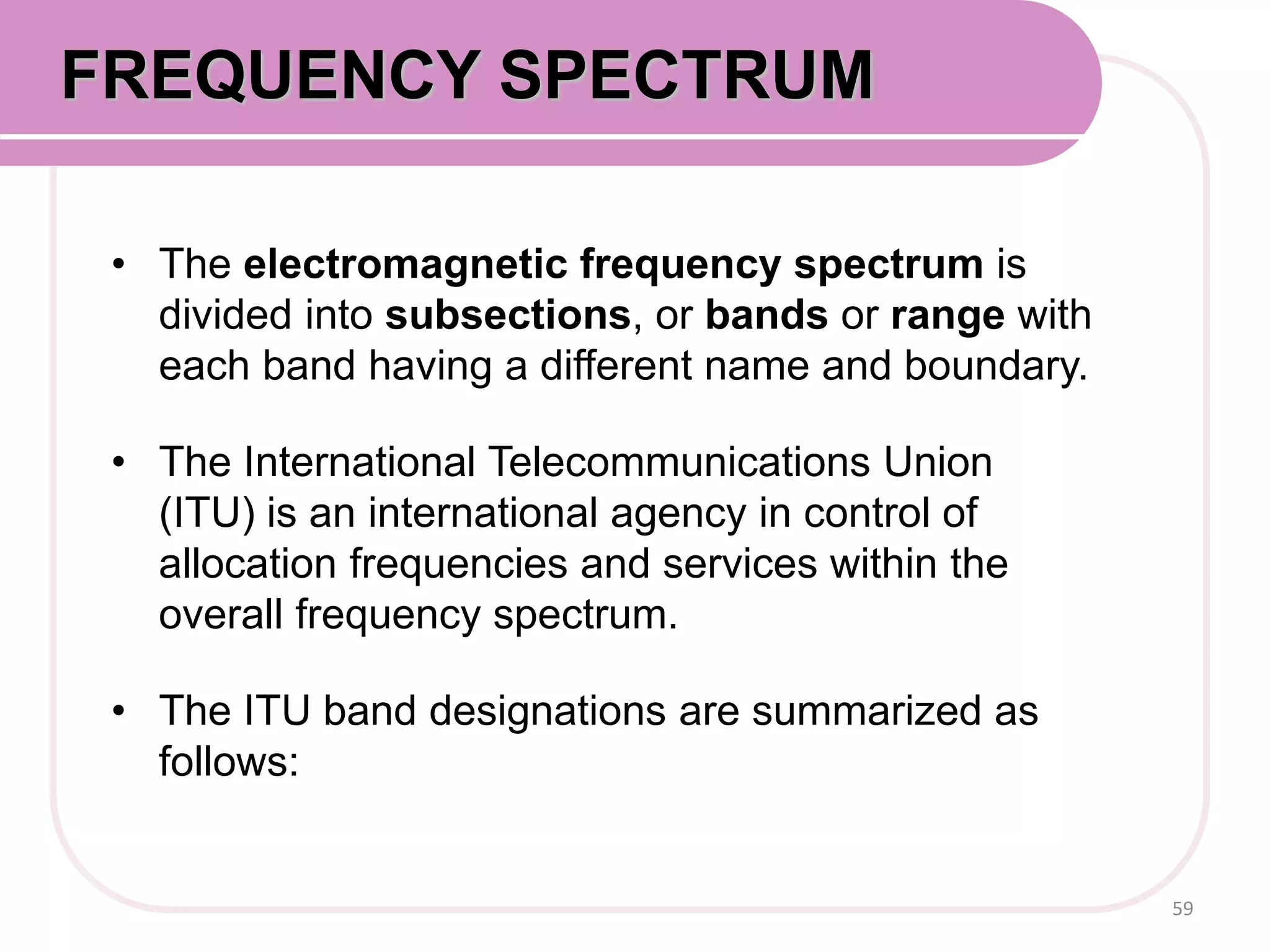 • The electromagnetic frequency spectrum is
divided into subsections, or bands or range with
each band having a different name and boundary.
• The International Telecommunications Union
(ITU) is an international agency in control of
allocation frequencies and services within the
overall frequency spectrum.
• The ITU band designations are summarized as
follows:
59
FREQUENCY SPECTRUM
 