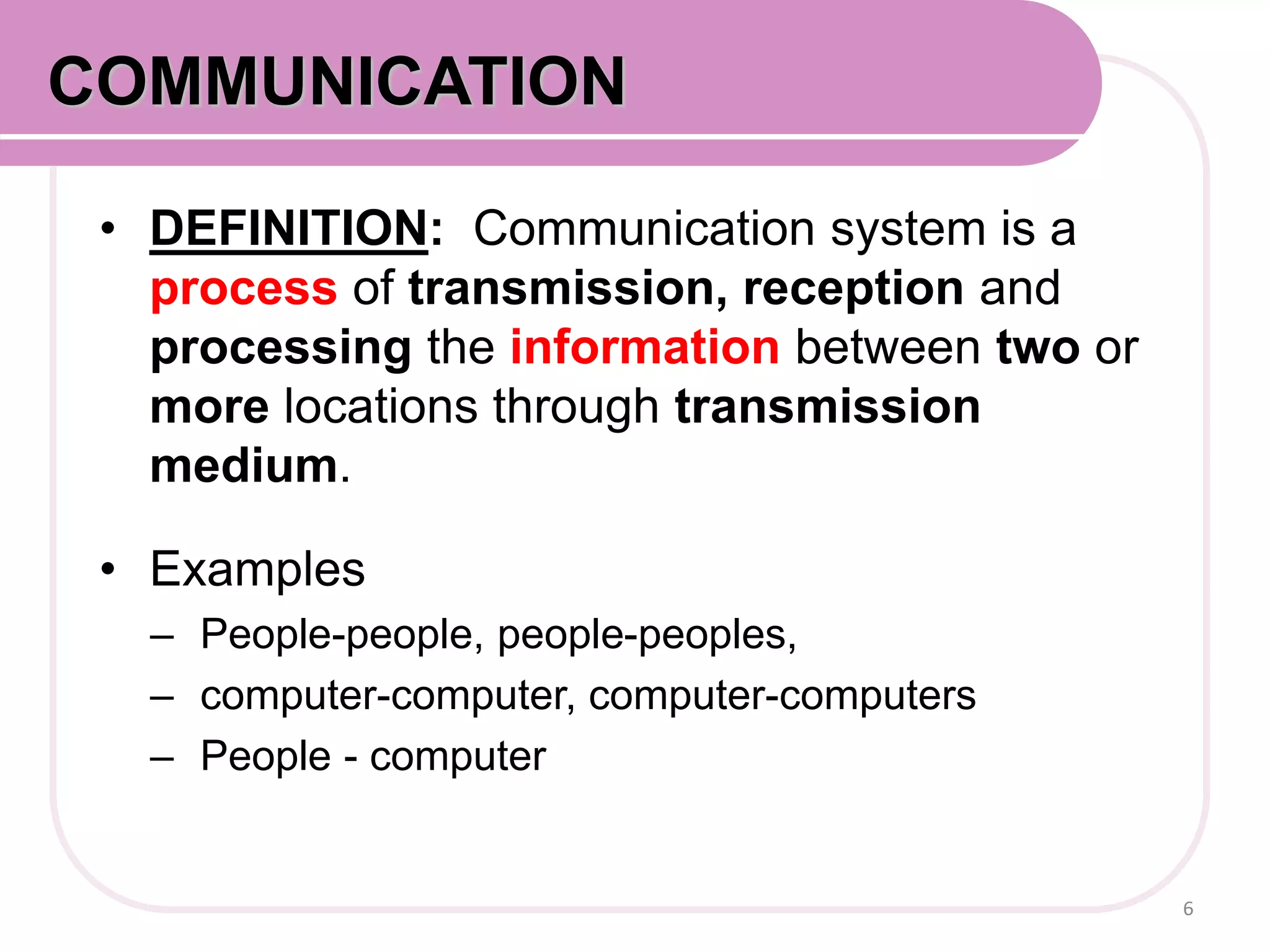 • DEFINITION: Communication system is a
process of transmission, reception and
processing the information between two or
more locations through transmission
medium.
• Examples
– People-people, people-peoples,
– computer-computer, computer-computers
– People - computer
6
COMMUNICATION
 