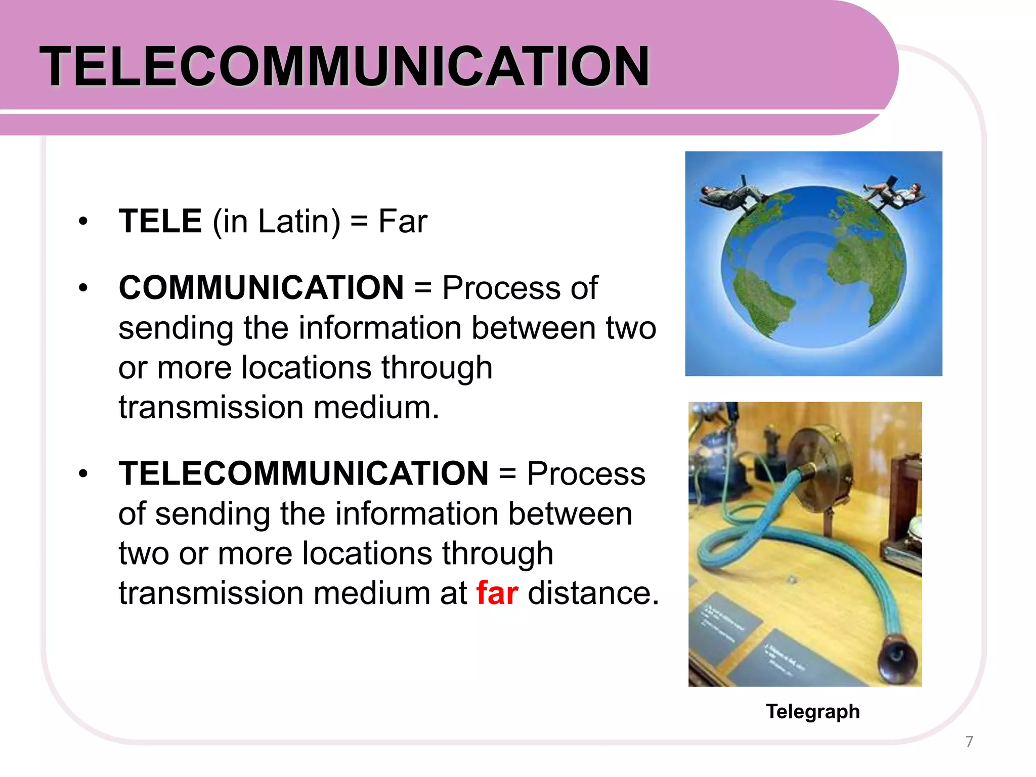 • TELE (in Latin) = Far
• COMMUNICATION = Process of
sending the information between two
or more locations through
transmission medium.
• TELECOMMUNICATION = Process
of sending the information between
two or more locations through
transmission medium at far distance.
7
COMMUNICATION SYSTEMTELECOMMUNICATION
Telegraph
 