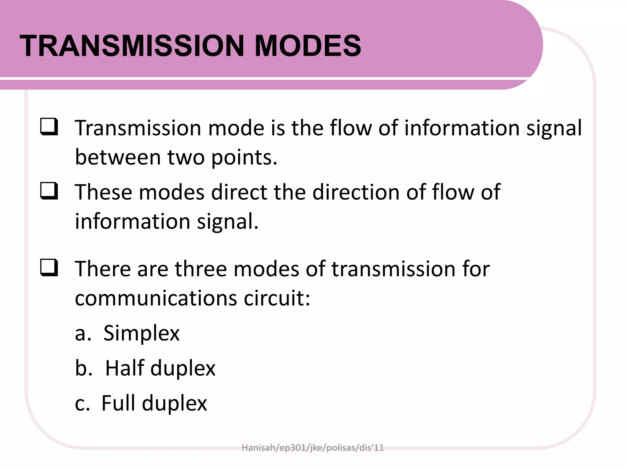 TRANSMISSION MODES
 Transmission mode is the flow of information signal
between two points.
 These modes direct the direction of flow of
information signal.
 There are three modes of transmission for
communications circuit:
a. Simplex
b. Half duplex
c. Full duplex
Hanisah/ep301/jke/polisas/dis'11
 