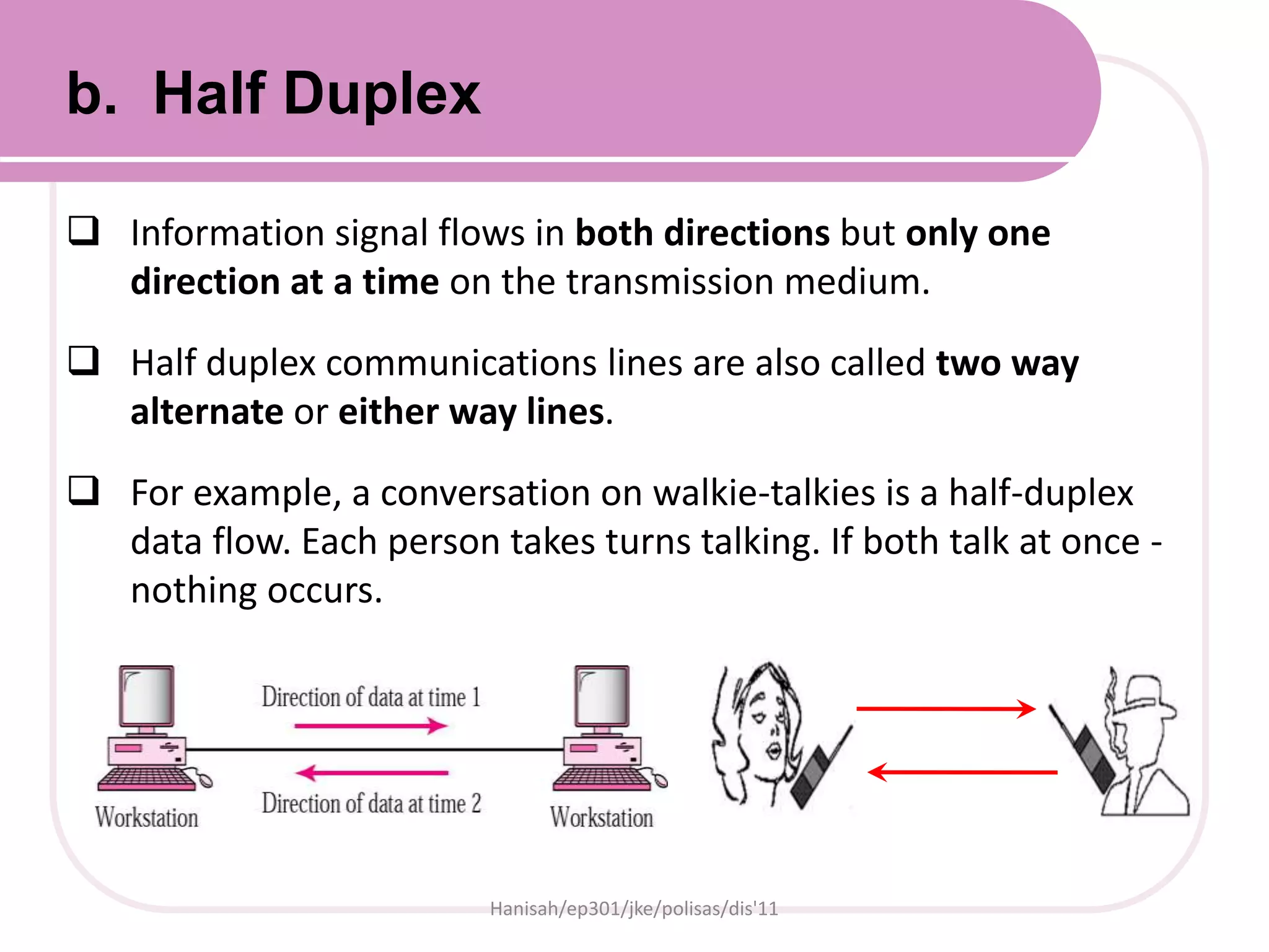  Information signal flows in both directions but only one
direction at a time on the transmission medium.
 Half duplex communications lines are also called two way
alternate or either way lines.
 For example, a conversation on walkie-talkies is a half-duplex
data flow. Each person takes turns talking. If both talk at once -
nothing occurs.
Hanisah/ep301/jke/polisas/dis'11
b. Half Duplex
 