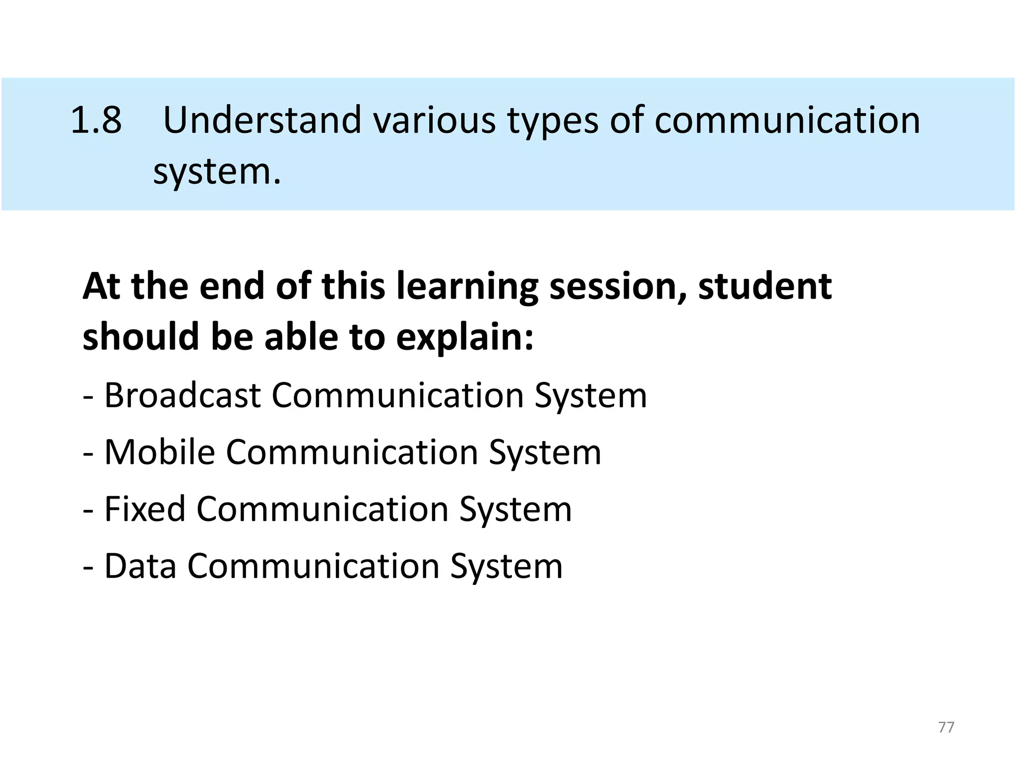 1.8 Understand various types of communication
system.
At the end of this learning session, student
should be able to explain:
- Broadcast Communication System
- Mobile Communication System
- Fixed Communication System
- Data Communication System
77
 