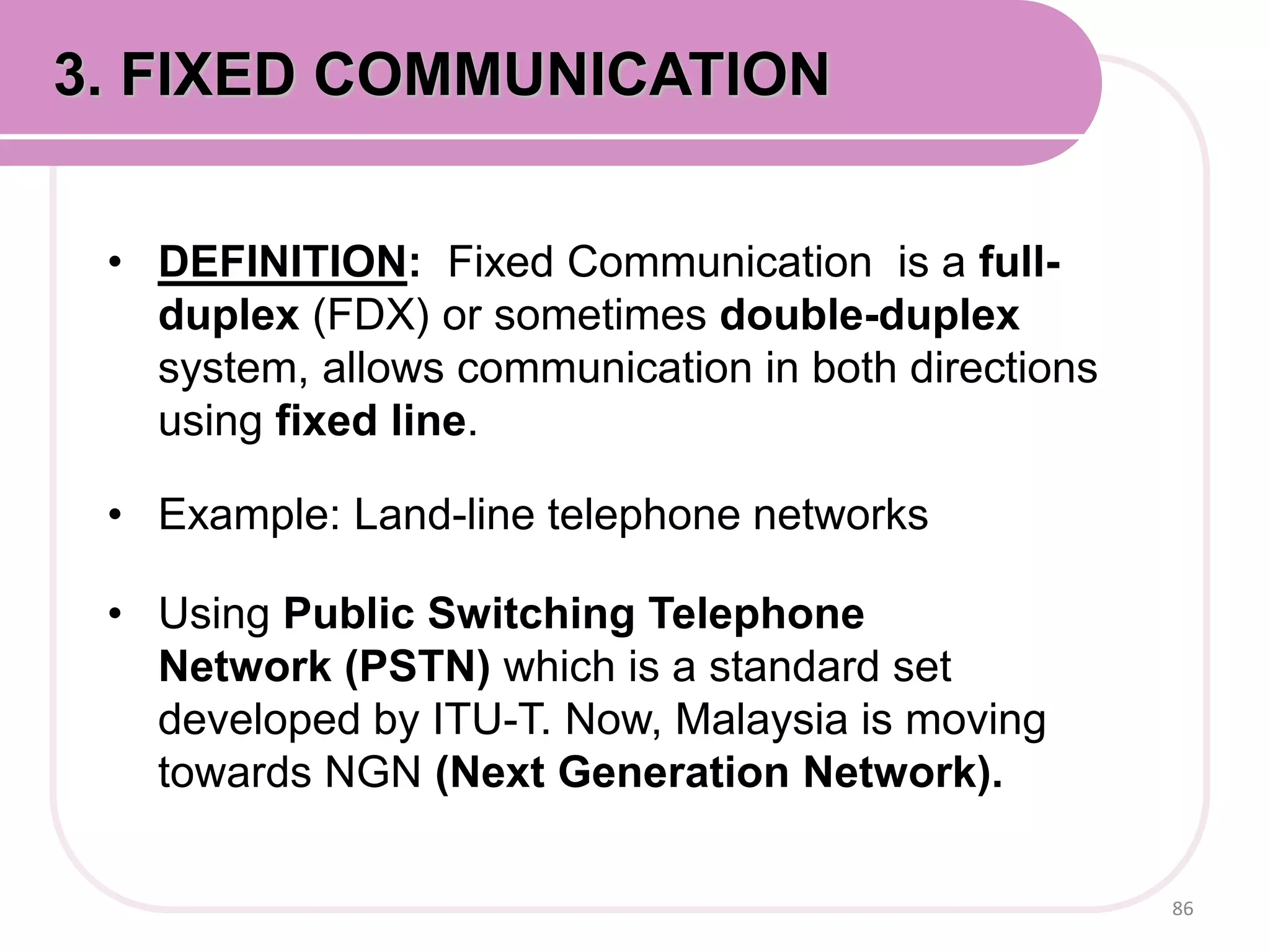 • DEFINITION: Fixed Communication is a full-
duplex (FDX) or sometimes double-duplex
system, allows communication in both directions
using fixed line.
• Example: Land-line telephone networks
• Using Public Switching Telephone
Network (PSTN) which is a standard set
developed by ITU-T. Now, Malaysia is moving
towards NGN (Next Generation Network).
86
3. FIXED COMMUNICATION
 