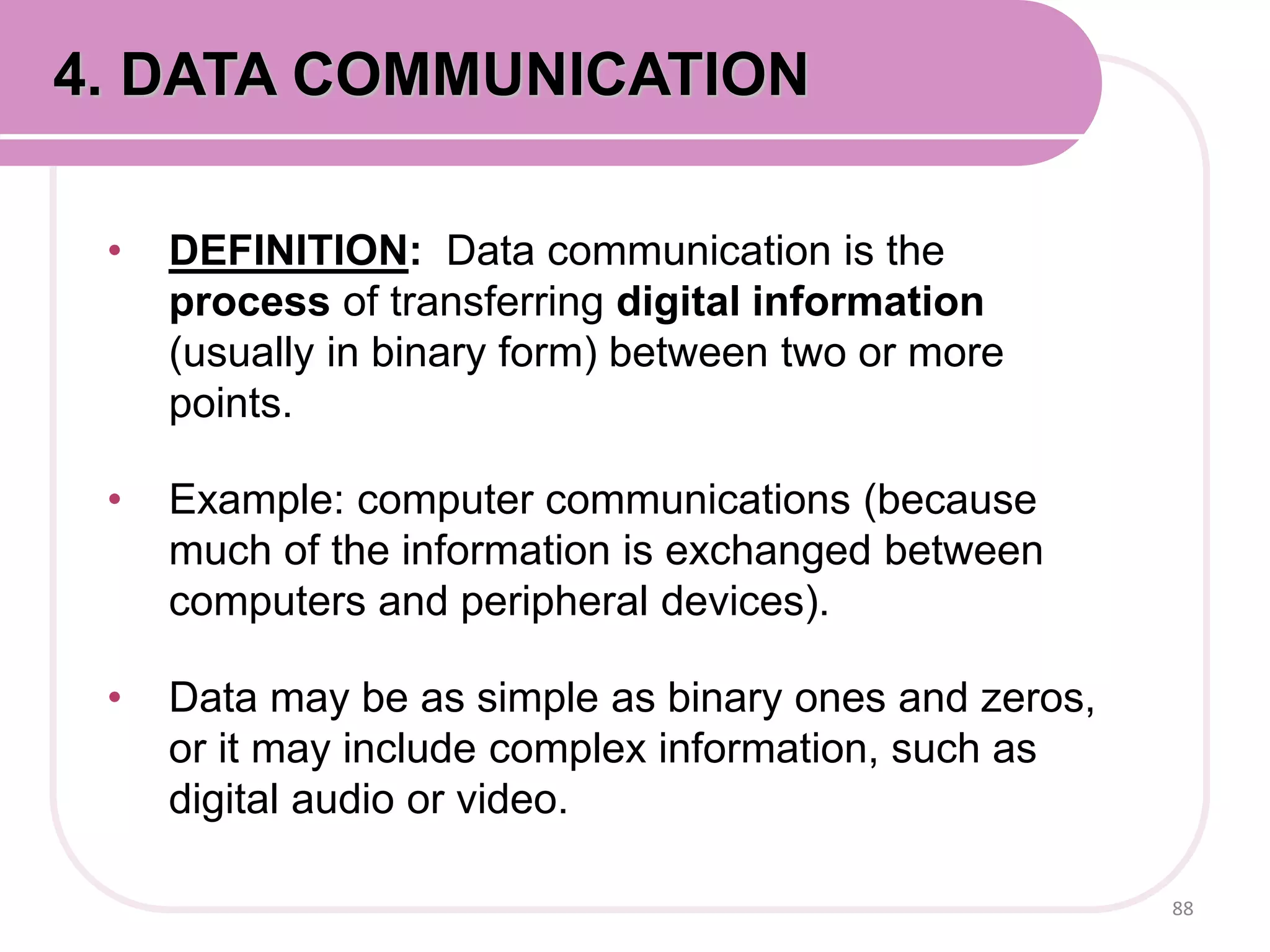 • DEFINITION: Data communication is the
process of transferring digital information
(usually in binary form) between two or more
points.
• Example: computer communications (because
much of the information is exchanged between
computers and peripheral devices).
• Data may be as simple as binary ones and zeros,
or it may include complex information, such as
digital audio or video.
88
4. DATA COMMUNICATION
 