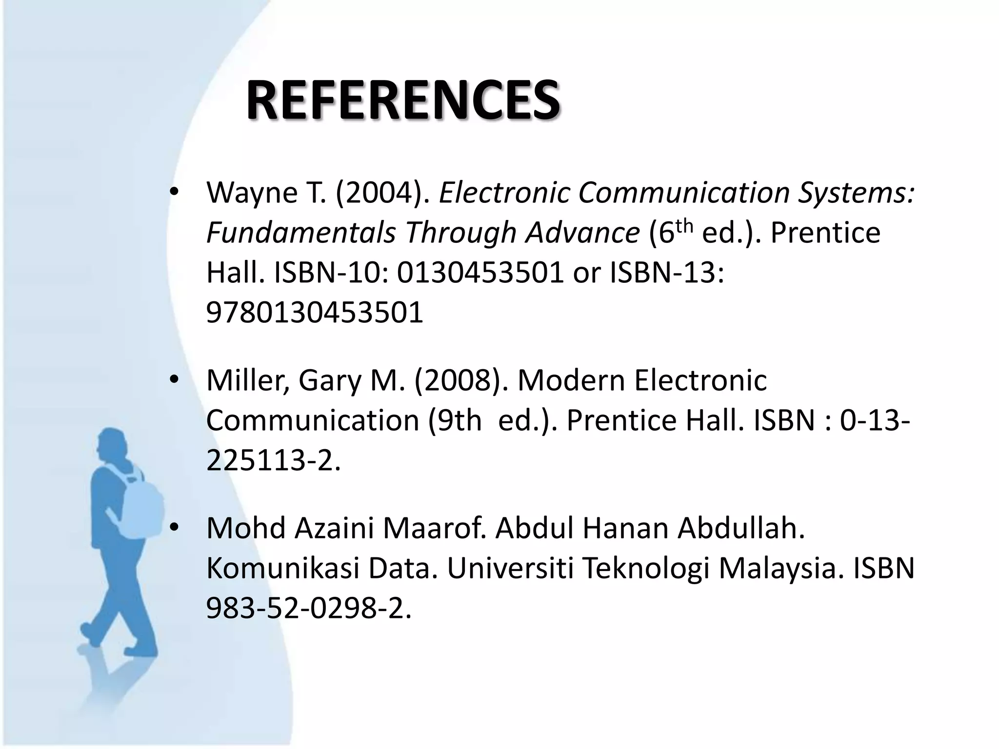 REFERENCES
• Wayne T. (2004). Electronic Communication Systems:
Fundamentals Through Advance (6th ed.). Prentice
Hall. ISBN-10: 0130453501 or ISBN-13:
9780130453501
• Miller, Gary M. (2008). Modern Electronic
Communication (9th ed.). Prentice Hall. ISBN : 0-13-
225113-2.
• Mohd Azaini Maarof. Abdul Hanan Abdullah.
Komunikasi Data. Universiti Teknologi Malaysia. ISBN
983-52-0298-2.
 